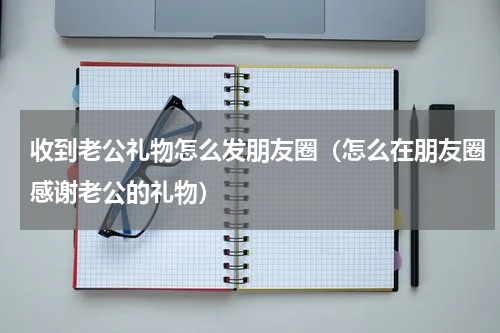 收到老公礼物怎么发朋友圈（怎么在朋友圈感谢老公的礼物）