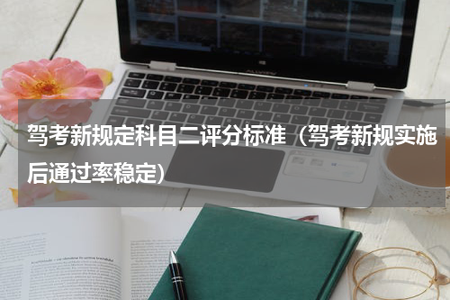 驾考新规定科目二评分标准（驾考新规实施后通过率稳定）