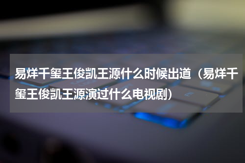 易烊千玺王俊凯王源什么时候出道（易烊千玺王俊凯王源演过什么电视剧）