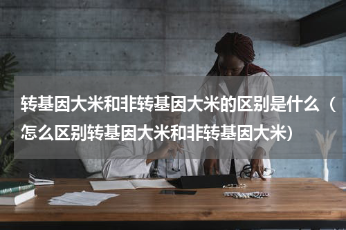 转基因大米和非转基因大米的区别是什么（怎么区别转基因大米和非转基因大米）