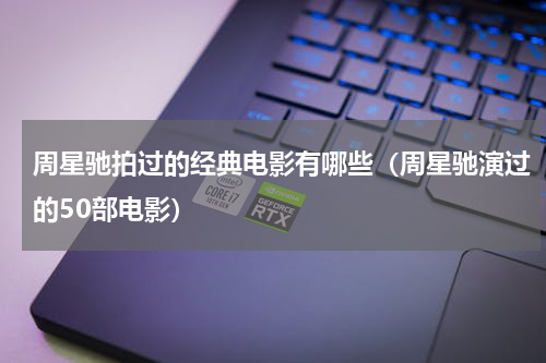 周星驰拍过的经典电影有哪些（周星驰演过的50部电影）