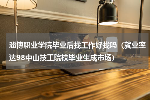 淄博职业学院毕业后找工作好找吗（就业率达98中山技工院校毕业生成市场）