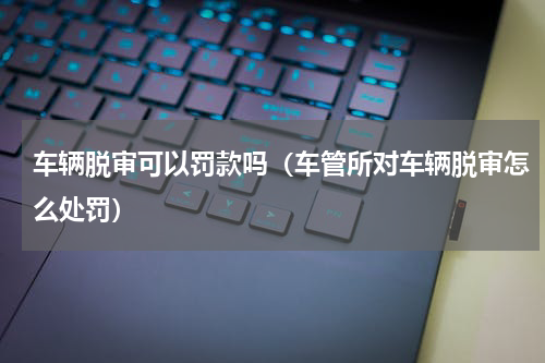 车辆脱审可以罚款吗（车管所对车辆脱审怎么处罚）