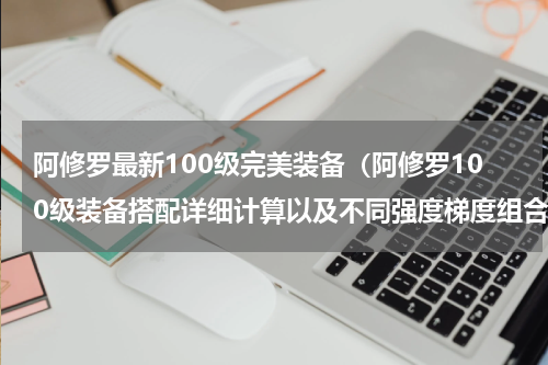 阿修罗最新100级完美装备（阿修罗100级装备搭配详细计算以及不同强度梯度组合推荐）