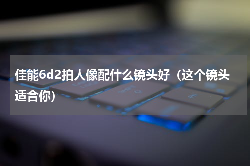 佳能6d2拍人像配什么镜头好（这个镜头适合你）