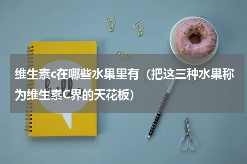 维生素c在哪些水果里有（把这三种水果称为维生素C界的天花板）