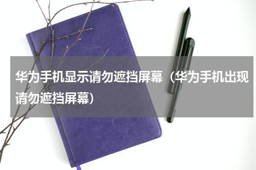 华为手机显示请勿遮挡屏幕（华为手机出现请勿遮挡屏幕）