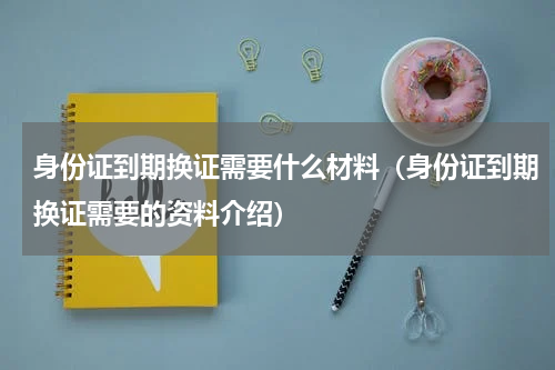 身份证到期换证需要什么材料（身份证到期换证需要的资料介绍）