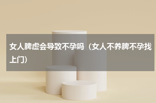 女人脾虚会导致不孕吗（女人不养脾不孕找上门）