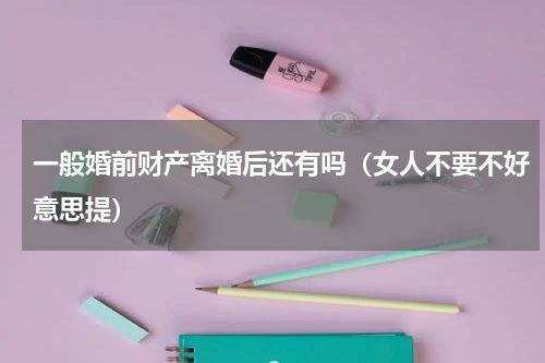 一般婚前财产离婚后还有吗（女人不要不好意思提）