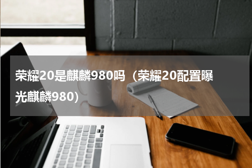 荣耀20是麒麟980吗（荣耀20配置曝光麒麟980）