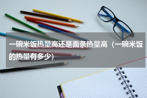 一碗米饭热量高还是面条热量高（一碗米饭的热量有多少）