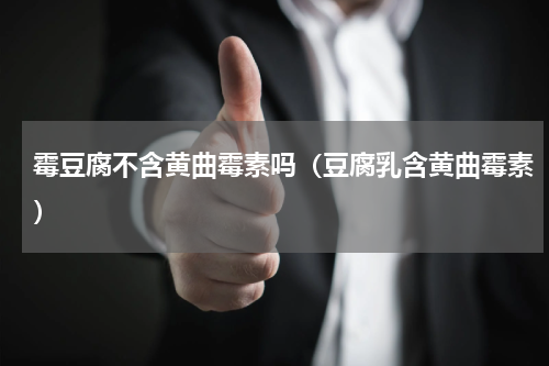 霉豆腐不含黄曲霉素吗（豆腐乳含黄曲霉素）