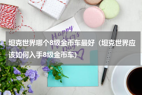 坦克世界哪个8级金币车最好（坦克世界应该如何入手8级金币车）