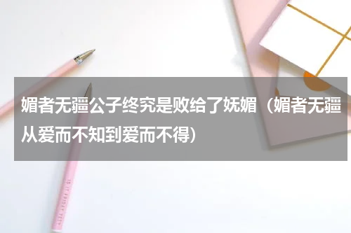 媚者无疆公子终究是败给了妩媚（媚者无疆从爱而不知到爱而不得）