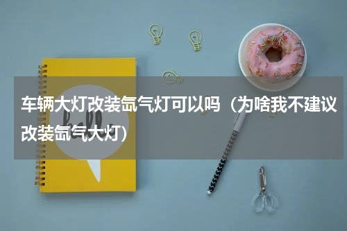 车辆大灯改装氙气灯可以吗（为啥我不建议改装氙气大灯）