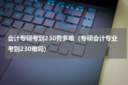 会计专硕考到230有多难（专硕会计专业考到230难吗）