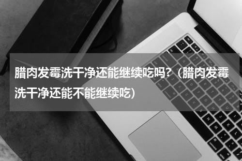 腊肉发霉洗干净还能继续吃吗?（腊肉发霉洗干净还能不能继续吃）