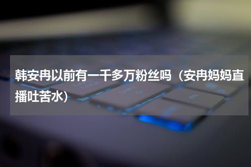 韩安冉以前有一千多万粉丝吗（安冉妈妈直播吐苦水）