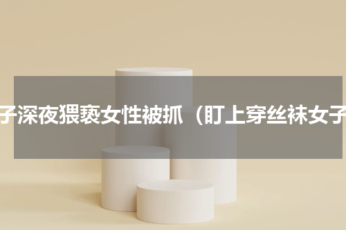 男子深夜猥亵女性被抓（盯上穿丝袜女子）