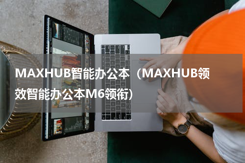 MAXHUB智能办公本（MAXHUB领效智能办公本M6领衔）