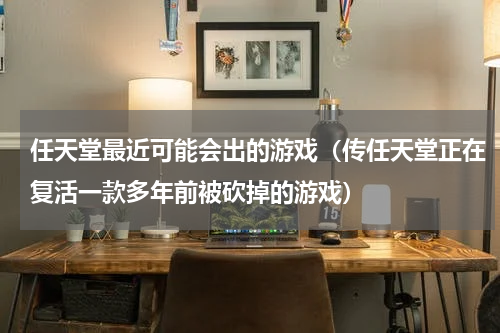 任天堂最近可能会出的游戏（传任天堂正在复活一款多年前被砍掉的游戏）