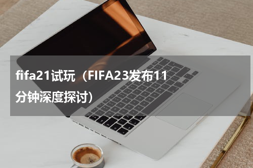 fifa21试玩（FIFA23发布11分钟深度探讨）