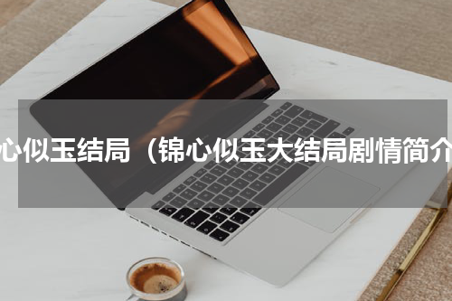 锦心似玉结局（锦心似玉大结局剧情简介）