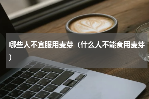 哪些人不宜服用麦芽（什么人不能食用麦芽）