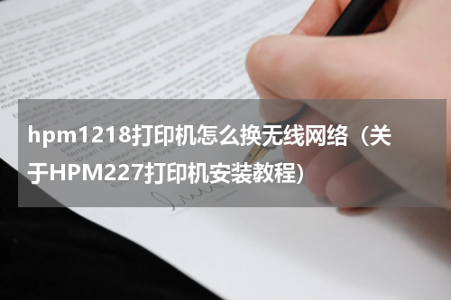 hpm1218打印机怎么换无线网络（关于HPM227打印机安装教程）