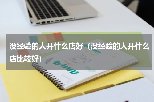 没经验的人开什么店好（没经验的人开什么店比较好）