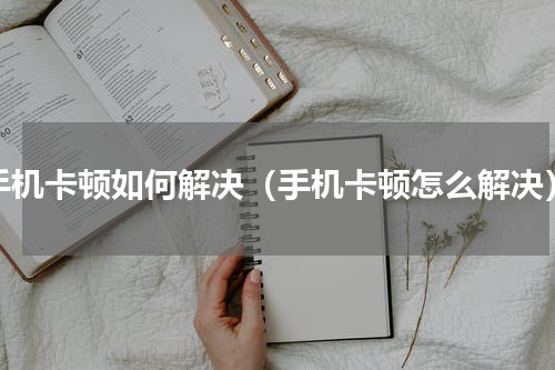 手机卡顿如何解决（手机卡顿怎么解决）