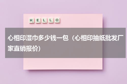 心相印湿巾多少钱一包（心相印抽纸批发厂家直销报价）