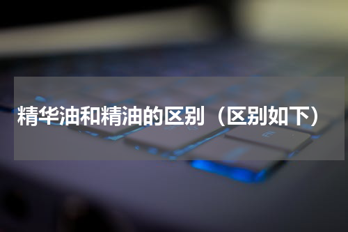 精华油和精油的区别（区别如下）