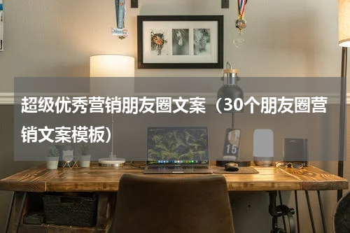 超级优秀营销朋友圈文案（30个朋友圈营销文案模板）