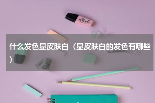 什么发色显皮肤白（显皮肤白的发色有哪些）