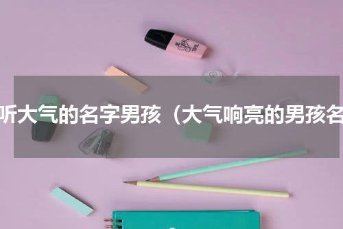 好听大气的名字男孩（大气响亮的男孩名）