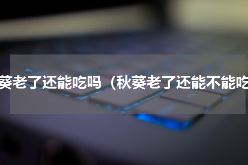 秋葵老了还能吃吗（秋葵老了还能不能吃）