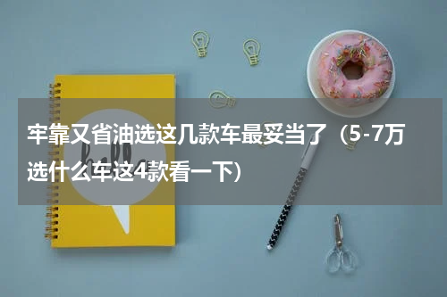 牢靠又省油选这几款车最妥当了（5-7万选什么车这4款看一下）