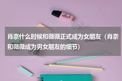 肖奈什么时候和薇薇正式成为女朋友（肖奈和薇薇成为男女朋友的细节）