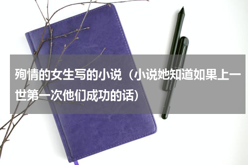 殉情的女生写的小说（小说她知道如果上一世第一次他们成功的话）