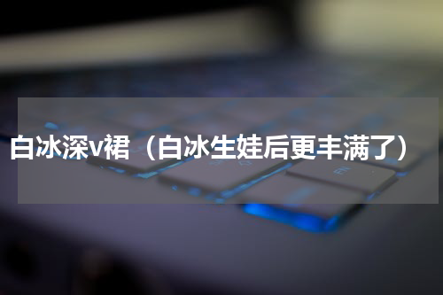 白冰深v裙（白冰生娃后更丰满了）