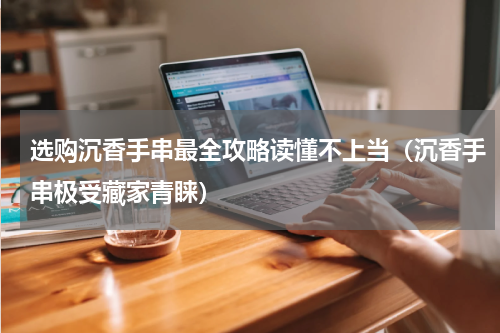 选购沉香手串最全攻略读懂不上当（沉香手串极受藏家青睐）
