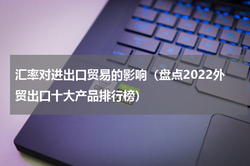 汇率对进出口贸易的影响（盘点2022外贸出口十大产品排行榜）