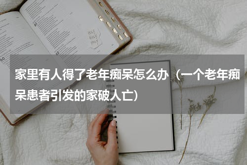 家里有人得了老年痴呆怎么办（一个老年痴呆患者引发的家破人亡）