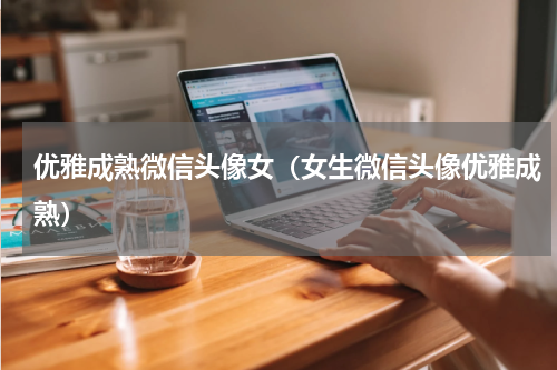 优雅成熟微信头像女（女生微信头像优雅成熟）