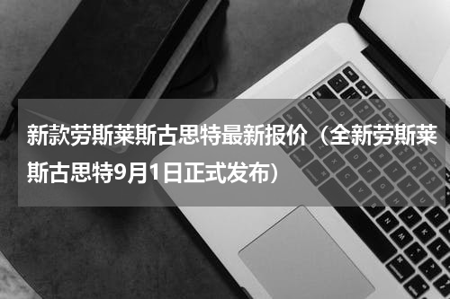 新款劳斯莱斯古思特最新报价（全新劳斯莱斯古思特9月1日正式发布）