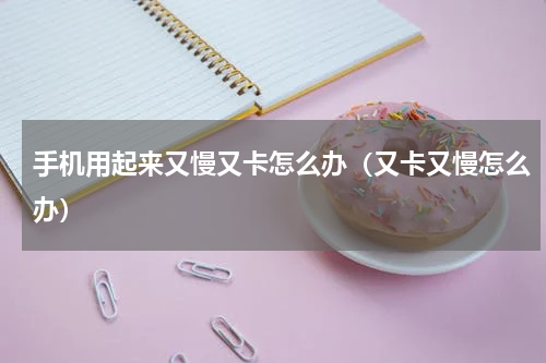 手机用起来又慢又卡怎么办（又卡又慢怎么办）