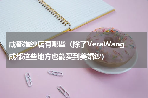 成都婚纱店有哪些（除了VeraWang成都这些地方也能买到美婚纱）