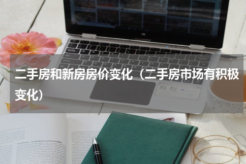 二手房和新房房价变化（二手房市场有积极变化）